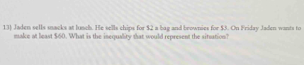 Jaden sells snacks at lunch. He sells chips for $2 a bag and brownies for $3. On Friday Jaden wants to 
make at least $60. What is the inequality that would represent the situation?