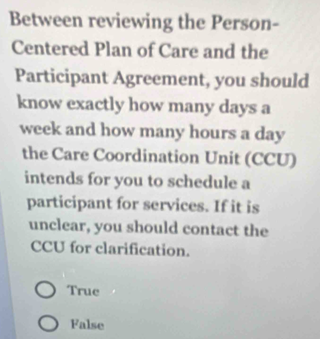 Between reviewing the Person-
Centered Plan of Care and the
Participant Agreement, you should
know exactly how many days a
week and how many hours a day
the Care Coordination Unit (CCU)
intends for you to schedule a
participant for services. If it is
unclear, you should contact the
CCU for clarification.
Truc
False