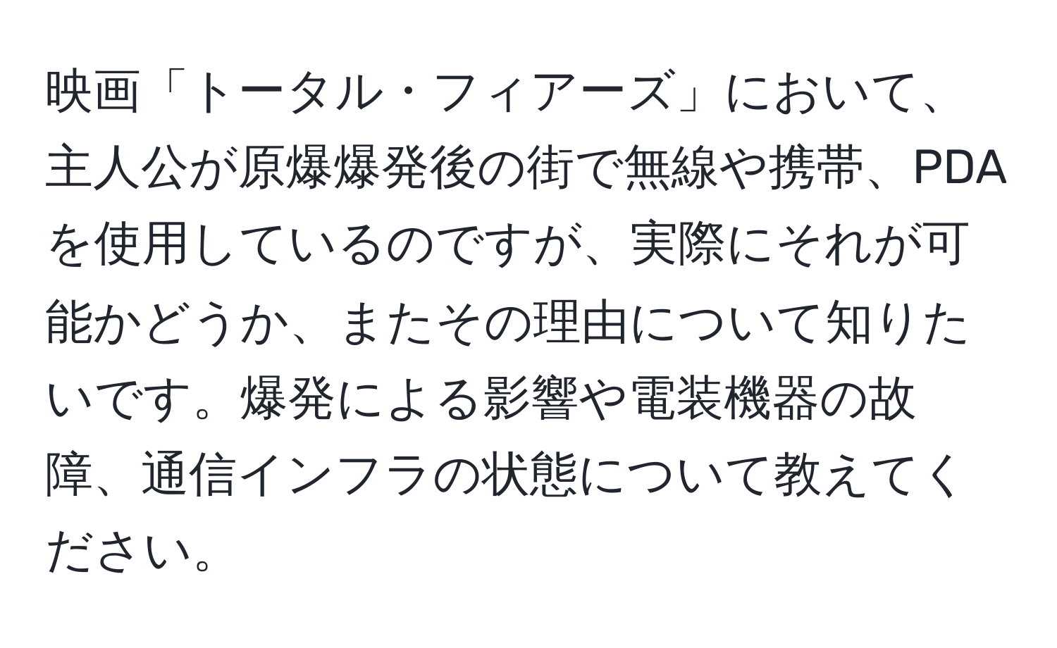 映画「トータル・フィアーズ」において、主人公が原爆爆発後の街で無線や携帯、PDAを使用しているのですが、実際にそれが可能かどうか、またその理由について知りたいです。爆発による影響や電装機器の故障、通信インフラの状態について教えてください。