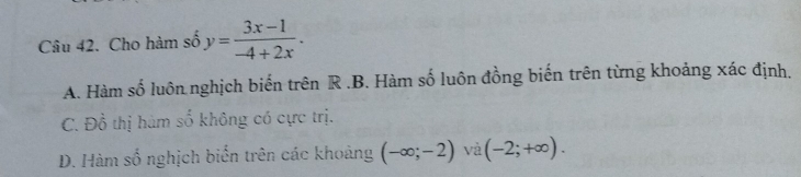 Cho hàm số y= (3x-1)/-4+2x .
A. Hàm số luôn nghịch biến trên R .B. Hàm số luôn đồng biến trên từng khoảng xác định,
C. Đồ thị hàm số không có cực trị.
D. Hàm số nghịch biến trên các khoảng (-∈fty ;-2) và (-2;+∈fty ).