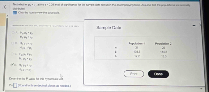 Tast whether mu _1 all the a=0.05 level of significance for the sample data shown in the accompanying table. Assume that the populations are normally
distributed
;;; Click the icon to view the data table.
t o ( p - Sample Data
A. H_0mu _1
H_1mu _1=mu _2
Population 1
B. H_0mu _1=mu _2  n/x  31 Population 2
H_1mu _1zmu _mu 
25
103.5 1142
C. H_0mu _1!= mu _2
s 12.2 13.3
H_1to mu _1
D. H_0mu _1=mu _2
H_1mu _1
Print Done
Detemine the P -value for this hypothesis test.
P=□ (Round to three decimal places as needed.)