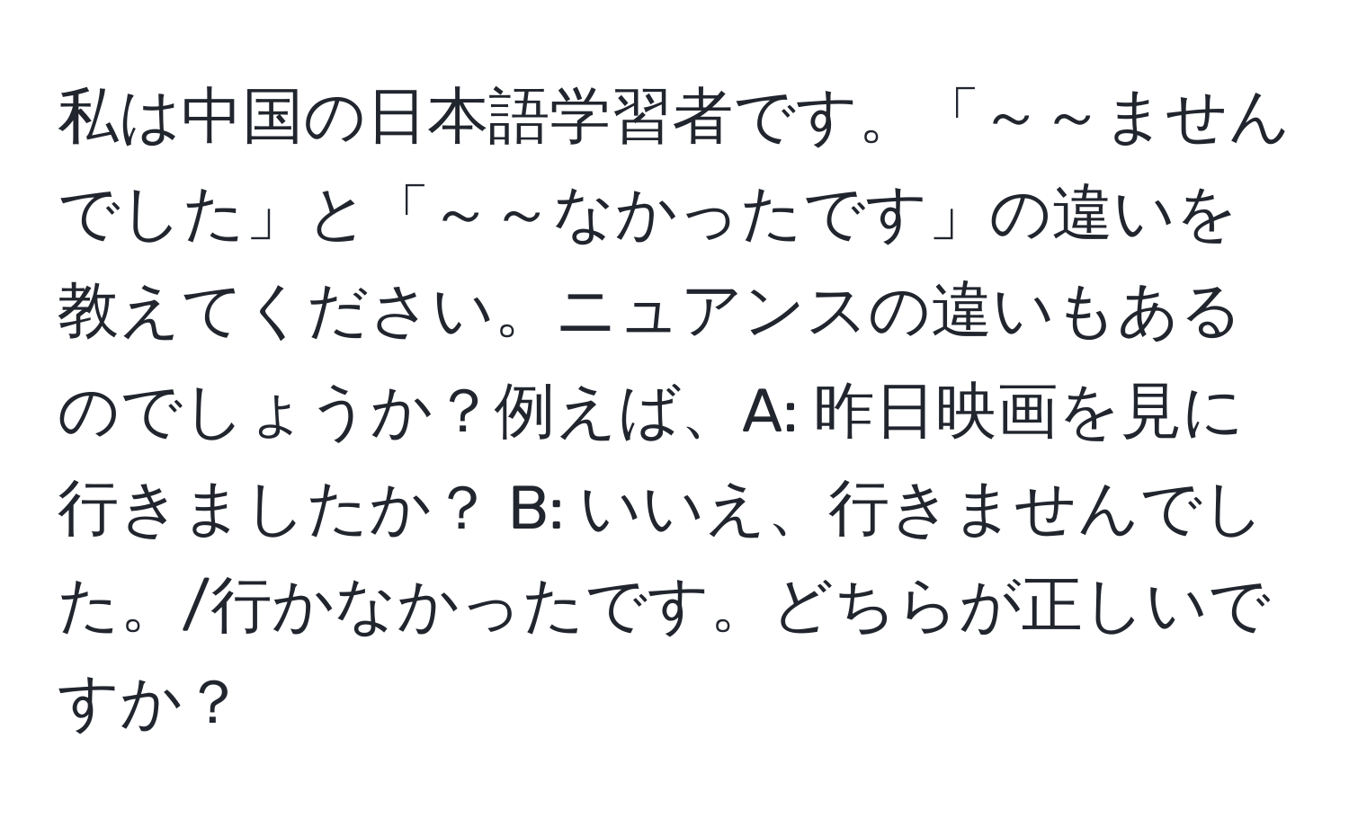 私は中国の日本語学習者です。「～～ませんでした」と「～～なかったです」の違いを教えてください。ニュアンスの違いもあるのでしょうか？例えば、A: 昨日映画を見に行きましたか？ B: いいえ、行きませんでした。/行かなかったです。どちらが正しいですか？