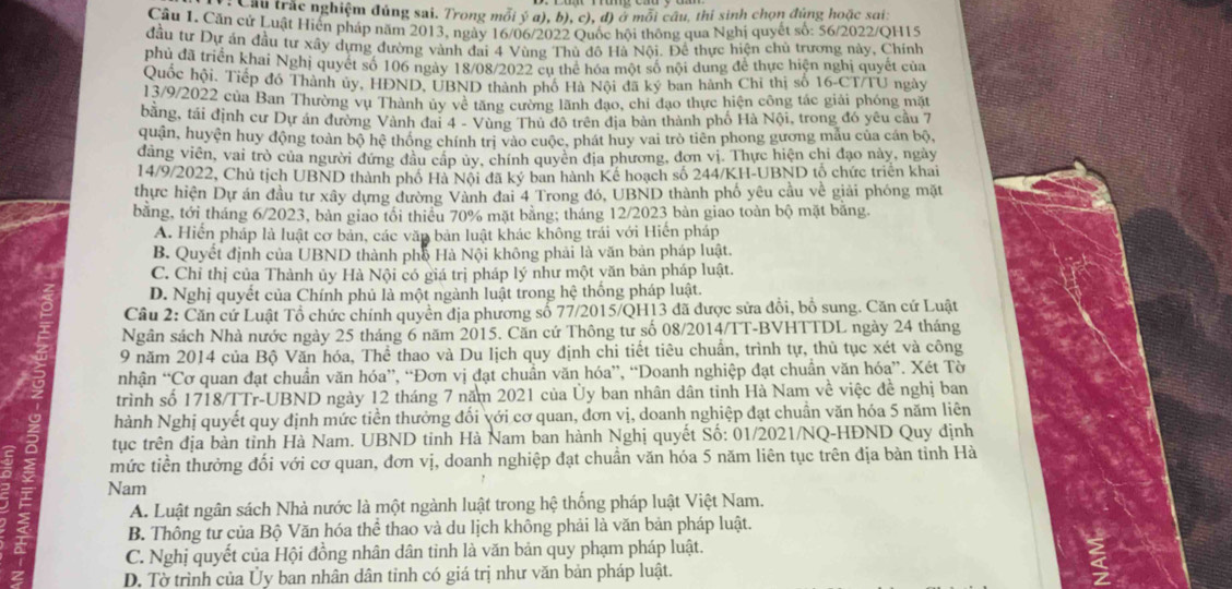 Câu trắc nghiệm đúng sai. Trong mỗi ý a), b), c), đ) ở mỗi câu, thi sinh chọn đúng hoặc sai:
Câu I. Căn cứ Luật Hiến pháp năm 2013, ngày 16/06/2022 Quốc hội thông qua Nghị quyết số: 56/2022/QH15
đầu tư Dự án đầu tư xây dựng đường vành đai 4 Vùng Thủ đô Hà Nội. Đề thực hiện chủ trương này, Chính
phủ đã triển khai Nghị quyết số 106 ngày 18/08/2022 cụ thể hóa một số nội dung để thực hiện nghị quyết của
Quốc hội, Tiếp đó Thành ủy, HĐND, UBND thành phố Hà Nội đã ký ban hành Chỉ thị số 16-CT/TU ngày
13/9/2022 của Ban Thường vụ Thành ủy về tăng cường lãnh đạo, chỉ đạo thực hiện công tác giải phóng mặt
bằng, tái định cư Dự án đường Vành đai 4 - Vùng Thủ đô trên địa bản thành phố Hà Nội, trong đó yêu cầu 7
quận, huyện huy động toàn bộ hệ thông chính trị vào cuộc, phát huy vai trò tiên phong gương mẫu của cán bộ,
dảng viên, vai trò của người đứng đầu cấp ủy, chính quyên địa phương, đơn vị. Thực hiện chỉ đạo này, ngày
14/9/2022, Chủ tịch UBND thành phố Hà Nội đã ký ban hành Kế hoạch số 244/KH-UBND tộ chức triển khai
thực hiện Dự án đầu tư xây dựng đường Vành đai 4 Trong đó, UBND thành phố yêu cầu về giải phóng mặt
bằng, tới tháng 6/2023, bàn giao tôi thiêu 70% mặt bằng; tháng 12/2023 bàn giao toàn bộ mặt băng.
A. Hiến pháp là luật cơ bản, các văp bản luật khác không trái với Hiến pháp
B. Quyết định của UBND thành phố Hà Nội không phải là văn bản pháp luật.
C. Chỉ thị của Thành ủy Hà Nội có giá trị pháp lý như một yăn bản pháp luật.
D. Nghị quyết của Chính phủ là một ngành luật trong hệ thống pháp luật.
Cầu 2: Căn cứ Luật Tổ chức chính quyên địa phương số 77/2015/QH13 đã được sửa đổi, bố sung. Căn cứ Luật
Ngân sách Nhà nước ngày 25 tháng 6 năm 2015. Căn cứ Thông tư số 08/2014/TT-BVHTTDL ngày 24 tháng
9 năm 2014 của Bộ Văn hóa, Thể thao và Du lịch quy định chi tiết tiêu chuẩn, trình tự, thủ tục xét và công
nhận “Cơ quan đạt chuẩn văn hóa”, “Đơn vị đạt chuẩn văn hóa”, “Doanh nghiệp đạt chuẩn văn hóa”. Xét Tờ
trình số 1718/TTr-UBND ngày 12 tháng 7 năm 2021 của Ủy ban nhân dân tinh Hà Nam về việc đề nghị ban
hành Nghị quyết quy định mức tiền thưởng đối với cơ quan, đơn vị, doanh nghiệp đạt chuẩn văn hóa 5 năm liên
tục trên địa bàn tỉnh Hà Nam. UBND tinh Hà Nam ban hành Nghị quyết Số: 01/2021/NQ-HĐND Quy dịnh
mức tiền thưởng đối với cơ quan, đơn vị, doanh nghiệp đạt chuẩn văn hóa 5 năm liên tục trên địa bàn tỉnh Hà
Nam
A. Luật ngân sách Nhà nước là một ngành luật trong hệ thống pháp luật Việt Nam.
B. Thông tư của Bộ Văn hóa thể thao và du lịch không phải là văn bản pháp luật.
C. Nghị quyết của Hội đồng nhân dân tinh là văn bản quy phạm pháp luật.
D. Tờ trình của Ủy ban nhân dân tinh có giá trị như văn bản pháp luật.