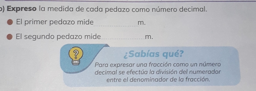 Expreso la medida de cada pedazo como número decimal. 
El primer pedazo mide_ 
m. 
El segundo pedazo mide_ m. 
¿Sabías qué? 
Para expresar una fracción como un número 
decimal se efectúa la división del numerador 
entre el denominador de la fracción.