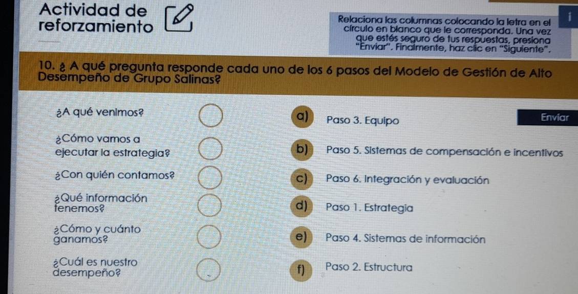 Actividad de i
Relaciona las columnas colocando la letra en el
reforzamiento círculo en blanco que le corresponda. Una vez
que estés seguro de tus respuestas, presiona
“Enviar''. Finalmente, haz clic en “Siguiente”.
10. ¿ A qué pregunta responde cada uno de los 6 pasos del Modelo de Gestión de Alto
Desempeño de Grupo Salinas?
¿A qué venimos? Paso 3. Equipo
a) Enviar
¿Cómo vamos a
ejecutar la estrategia?
b) Paso 5. Sistemas de compensación e incentivos
¿Con quién contamos? c) Paso 6. Integración y evaluación
¿Qué información d) Paso 1. Estrategia
fenemos?
¿Cómo y cuánto
ganamos?
e) Paso 4. Sistemas de información
¿Cuál es nuestro Paso 2. Estructura
desempeño?
fJ