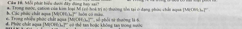 Mỗi phát biểu dưới đây đúng hay sai?
a. Trong nước, cation của kim loại M (có hoá trị n) thường tồn tại ở dạng phức chất aqua [M(OH_2)_m]^n+.
b. Các phức chất aqua [M(OH_2)_m]^n+ luôn có màu.
c. Trong nhiều phức chất aqua [M(OH_2)_m] a *, số phối tử thường là 6.
d. Phức chất aqua [M(OH_2)_m]^n+ có thể tan hoặc không tan trong nước