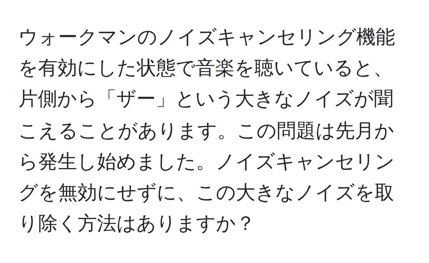 ウォークマンのノイズキャンセリング機能を有効にした状態で音楽を聴いていると、片側から「ザー」という大きなノイズが聞こえることがあります。この問題は先月から発生し始めました。ノイズキャンセリングを無効にせずに、この大きなノイズを取り除く方法はありますか？