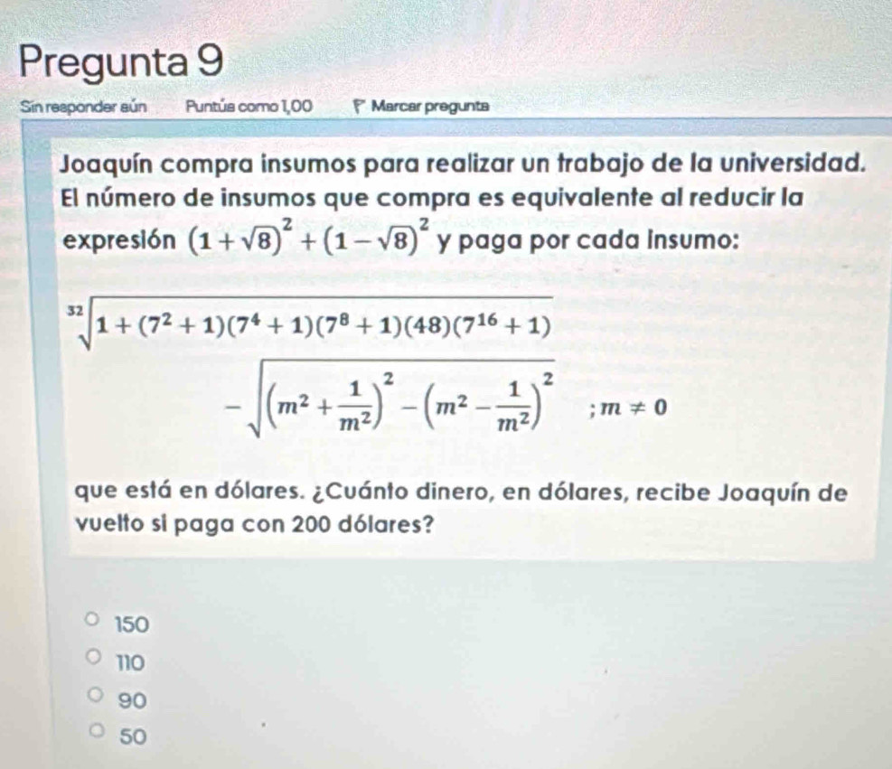 Pregunta 9
Sin responder aún Puntús como 1,00 * Marcar pregunta
Joaquín compra insumos para realizar un trabajo de la universidad.
El número de insumos que compra es equivalente al reducir la
expresión (1+sqrt(8))^2+(1-sqrt(8))^2 y paga por cada insumo:
beginarrayr nencloselongdiv 1+(7^2+1)(7^4+1)(7^8+1)(48)(7^(16)+1) -sqrt((m^2+frac 1)m^2)^2-(m^2- 1/m^2 )^2endarray ;m!= 0
que está en dólares. ¿Cuánto dinero, en dólares, recibe Joaquín de
vuelto si paga con 200 dólares?
150
110
90
50