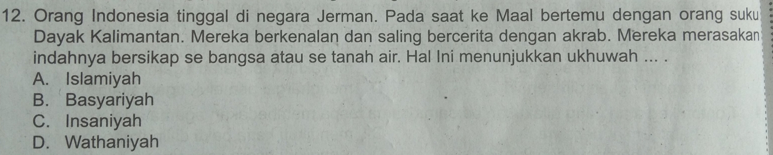 Orang Indonesia tinggal di negara Jerman. Pada saat ke Maal bertemu dengan orang suku
Dayak Kalimantan. Mereka berkenalan dan saling bercerita dengan akrab. Mereka merasakan
indahnya bersikap se bangsa atau se tanah air. Hal Ini menunjukkan ukhuwah ... .
A. Islamiyah
B. Basyariyah
C. Insaniyah
D. Wathaniyah