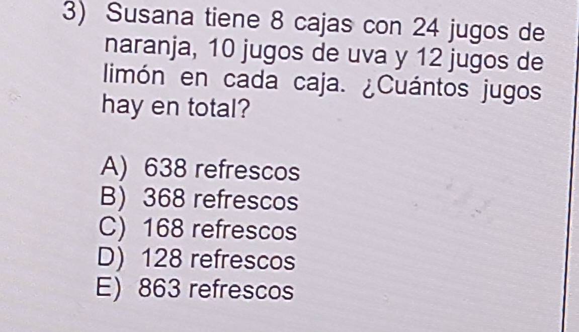 Susana tiene 8 cajas con 24 jugos de
naranja, 10 jugos de uva y 12 jugos de
limón en cada caja. ¿Cuántos jugos
hay en total?
A) 638 refrescos
B) 368 refrescos
C) 168 refrescos
D) 128 refrescos
E) 863 refrescos