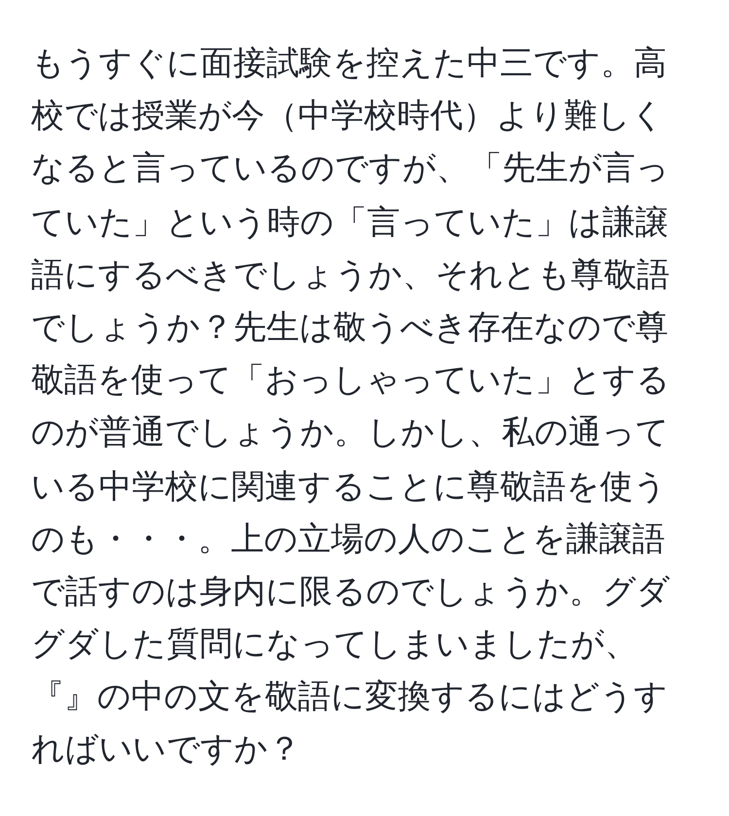 もうすぐに面接試験を控えた中三です。高校では授業が今中学校時代より難しくなると言っているのですが、「先生が言っていた」という時の「言っていた」は謙譲語にするべきでしょうか、それとも尊敬語でしょうか？先生は敬うべき存在なので尊敬語を使って「おっしゃっていた」とするのが普通でしょうか。しかし、私の通っている中学校に関連することに尊敬語を使うのも・・・。上の立場の人のことを謙譲語で話すのは身内に限るのでしょうか。グダグダした質問になってしまいましたが、『』の中の文を敬語に変換するにはどうすればいいですか？