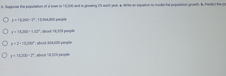 Suppose the population of a town is 15,200 and is growing 2% each year. a. Write an equation to model the population growth. b. Predict the po
y=15,200· 2^x;15,564,800 people
y=15,200· 1.02^x; about 18,529 people
y=2· 15,200^x; about 304,000 people
y=15,200· 2^x; about 18,529 people