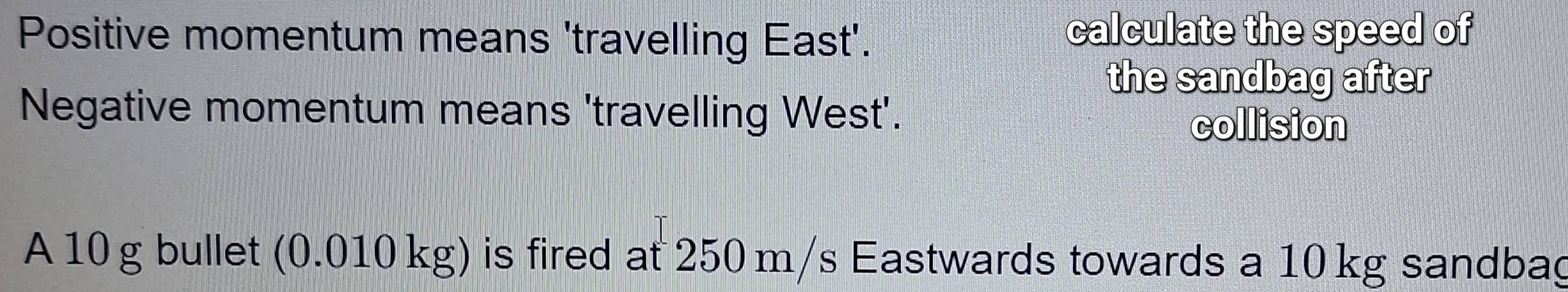 Positive momentum means 'travelling East'. 
calculate the speed of 
the sandbag after 
Negative momentum means 'travelling West'. 
collision 
A 10 g bullet (0.010 kg) is fired at 250 m/s Eastwards towards a 10 kg sandbag