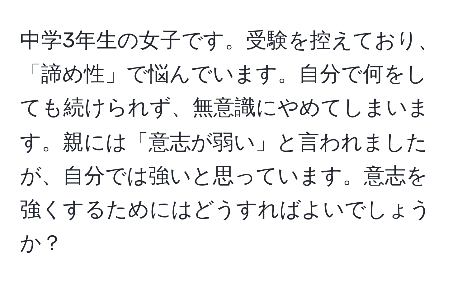 中学3年生の女子です。受験を控えており、「諦め性」で悩んでいます。自分で何をしても続けられず、無意識にやめてしまいます。親には「意志が弱い」と言われましたが、自分では強いと思っています。意志を強くするためにはどうすればよいでしょうか？