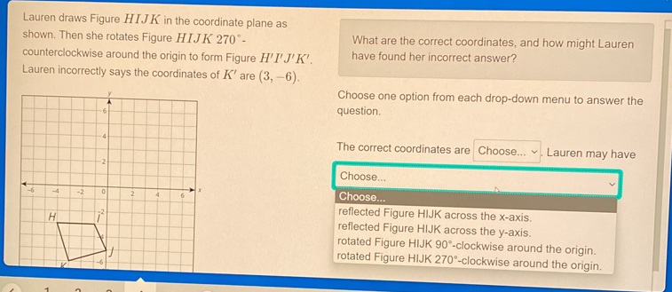 Lauren draws Figure HIJK in the coordinate plane as
shown. Then she rotates Figure HIJK 2 70°- What are the correct coordinates, and how might Lauren
counterclockwise around the origin to form Figure H'I'J'K' have found her incorrect answer?
Lauren incorrectly says the coordinates of K' are (3,-6).
Choose one option from each drop-down menu to answer the
question.
The correct coordinates are Choose... . Lauren may have
Choose...
Choose
reflected Figure HIJK across the x-axis.
reflected Figure HIJK across the y-axis.
rotated Figure HIJK 90° -clockwise around the origin.
rotated Figure HIJK 270° -clockwise around the origin.