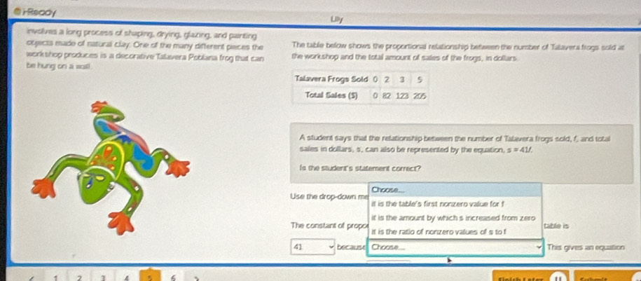 ⑤rReady Liy 
involives a long process of shaping, drying, glazing, and painting 
oqjects esade of natural clay. One of the many different pieces the The table below shows the proportional relationship between the number of Talavera frogs sold at 
workshop produces is a decorative Talavera Poblana frog that can the workshop and the total amount of sales of the frogs, in dollars. 
be hung on a wall . 
Talavera Frogs Sold () 2 3 5
Total Sales (S) 0 82 123 205
A student says that the relationship between the number of Talavera frogs sold, f, and total 
sales in dollars, s, can also be represented by the equation, s=41/. 
Is the student's statement correct? 
Choose... 
Use the drop-down me il is the table's first nonzero value for f
it is the amount by which s increased from zero 
The constant of propoi it is the ratio of nonzero values of s to f table is
41 becaust Choose... This gives an equation