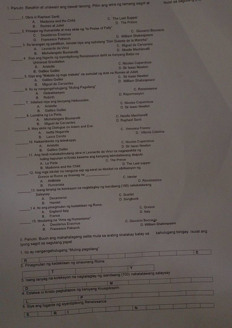 Panuto: Basahin at unawain ang bawat tanong. Piliin ang letra ng famang sagot at isulat sa sagula
_1. Obra ni Raphael Santi.
A. Madonna and the Child C. The Last Supper
B. Romeo at Juliet D. The Prince
_2. Prinsipe ng Humanista at may akda ng "In Praise of Folly"
C. Desiderius Erasmus C. Giovanni Boccacio
D. Francesco Petrarch D. William Shakespeare
_3. Sa larangan ng panitikan, isinulat niya ang nobelang ''Don Quixote de la Mancha'.
A. Leonardo da Vinci C. Miguel de Cervantes
B. Michelangelo Bounarotti D. Nicollo Machievelli
_4. Siya ang higante ng siyentipikong Renaissance dahil sa kanyang Batas na
Universal Gravitation
A. Aristotle C. Nicolas Copernicus
B. Galileo Galilei D. Sir Issac Newlon
5. Siya ang "Makata ng mga makata" na sumulat ng dula na Romeo at Juliet.
_A. Galileo Galilei C. Sir Isaac Newton
B. Miguel de Cervantes D. William Shakespeare
_
6. Ito ay nangangahulugang "Muling Pagsilang"
A Globalisasyon C. Renaissance
B. Rebirth D. Repormasyon
_
7. Inilahad niya ang teoryang Heliocentric.
A. Aristotle C. Nicolas Copernicus
B. Galileo Galilei D. Sir Isaac Newton
8. Lumikha ng La Pieta.
_A. Michelangelo Bounarotti C. Nicollo Machiavelli
B. Miguel de Cervantes D. Raphael Sanli
9. May akda ng Dialogue on Adam and Eve.
_A. Isotta Nogarola C. Veronica Franco
B. Laura Cereta D. Vittoria Colonna
_10. Nakaimbento ng teleskopyo.
A. Aristotle C. Nicolas Copernicus
B. Galileo Galilei D. Sir Isaac Newton
_
11. Ang hindi makakalimutang obra ni Leonardo da Vinci na nagpapakita ng
huling hapunan ni Kristo kasama ang kanyang labindalawang disipulo
A. La Pieta C. The Prince
B. Madonna and the Child D. The Last supper
_
12. Ang mga iskolar na nanguna sap ag-aaral sa klasikal na sibilisasyon ng
Greece at Rome ay tinawag na _C. Iskolar
A. Aktibista D. Renaissance
B. Humanista
_
13. Isang tanyag na koleksyon na nagtataglay ng isandaang (100) nakakatawang
Salaysay C. Scarlet
A. Decameron
B. Hamlet D. Songbook
_
1 4. Ito ang pinagmulan ng kadakilaan ng Rome. C. Greece
A England Italy D. Italy
B. France
_
15. Itinuturing na "Ama ng Humanismo".
A. Desiderius Erasmus C. Giovanni Boccaçio
B Francesco Petrarch D. William Shakespeare
II. Panuto: Buuin ang mahahalagang salita mula sa araling tinalakay batay sa kahulugang binigay. Isulat an
iyong sagot sa sagutang papel
1. Ito ay nangangahulugang "Muling pagsilang"
E
R
2. Pinagmulan ng kadakilaan ng sinaunang Rome
Y
T
3. Isang tanyag na koleksyon na nagtataglay ng isandaang (100) nakatatawang salaysay
M
D
4. Estatwa ni Kristo pagkatapos ng kaniyang Krusipiksyon
P
L
5. Siya ang higante ng siyentipikong Renaissance
N
s R