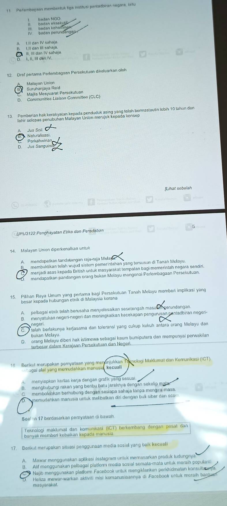 Perlembagaan membentuk tiga institusi pentadbiran negara, laitu
I badan NGO
I  badan eksekul
III  badan kehakiman.
IV. badan perundangap
A. 1,II dan IV sahaja
B. I,ll dan IIl sahaja.
C II, III dan IV sahaja
D. I, II, III dan IV.
12. Draf pertama Perlembagaan Persekutuan dikeluarkan oleh
Malayan Union
B Suruhanjaya Reid
Majlis Mesyuarat Persokutuan
D. Communities Liaison Committee (CLC)
13. Pemberian hak kerakyalan kepada penduduk asing yang telah bermastautin lebih 10 tahun dan
lahir selepas penubuhan Malayan Unlon merujuk kepada konsep
A Jus Sali
B.   Naturalisasi.
Porkahwinan
D. Jus Sanguini
[Lihat sebelah
UPU3122 Penghayatan Etika dan Peradaban
14. Malayan Union diperkenalkan untuk
A. mendapatkan tandatangan raja-raja Mela
membuktikan telah wujud sistem pemerintahan yang tersusun dl Tanah Melayu.
menjadi asas kepada British untuk masyarakat tempatan bagi memerintah negara sendin.
mendapatkan pandangan orang bukan Melayu mengenai Perlembagaan Persekutuan.
15. Pilihan Raya Umurn yang pertama bagi Persekutuan Tanah Melayu memberi implikasi yang
besar kepada hubungan etnik di Malaysia kerana
A. pelbagai etnik telah berusaha menyelesaikan sesetengah masa an perundangan.
B. menyatukan negeri-negeri dan meningkatkan kecekapan pengurusan nentadbiran negeri-
negeri.
C.  telah berfakunya kerjasama dan toleransi yang cukup kukuh antara orang Melayu dan
bukan Melayu.
D. orang Melayu diberi hak istimewa sebagai kaum bumiputera dan mempunyai perwakilan
terbesar dalam Kerajaan Persekutuan dan Negeri.
18 Berikut merupakan pernyataan yang menunjukkan Teknologi Maklumat dan Komunikasi (ICT)
obagal alat yang memudahkan manusia, kecuall
A. menyiapkan kertas kerja dengan grafik yang sesuai.
B. menghubungi rakan yang beribu batu jaraknya dengan sekelip mata
C. membolehkan berhubung dengan sesiapa sahaja tanpa mengira masa.
memudahkan manusia untuk melibatkan diri dengan buli siber dan scam.
Soalan 17 berdasarkan pernyataan di bawah.
Teknologi maklumat dan komunikasi (ICT) berkembang dengan pesat dan
banyak memberi kebaikan kepada manusia
17. Berikut merupakan situasi penggunaan media sosial yang baik kecuali
A. Mawar menggunakan aplikasi Instegram untuk memasarkan produk ludungnya
B. Alif menggunakan pelbagal platform media sosial semata-mata untuk meraih populariti.  Najib menggunakan platform Facebook untuk mengiklankan perkhidmatan konsuitannya.
D. Heliza mewar-warkan aktiviti misi kemanusiaannya di Facebook untuk meraih bantuan
masyarakat.