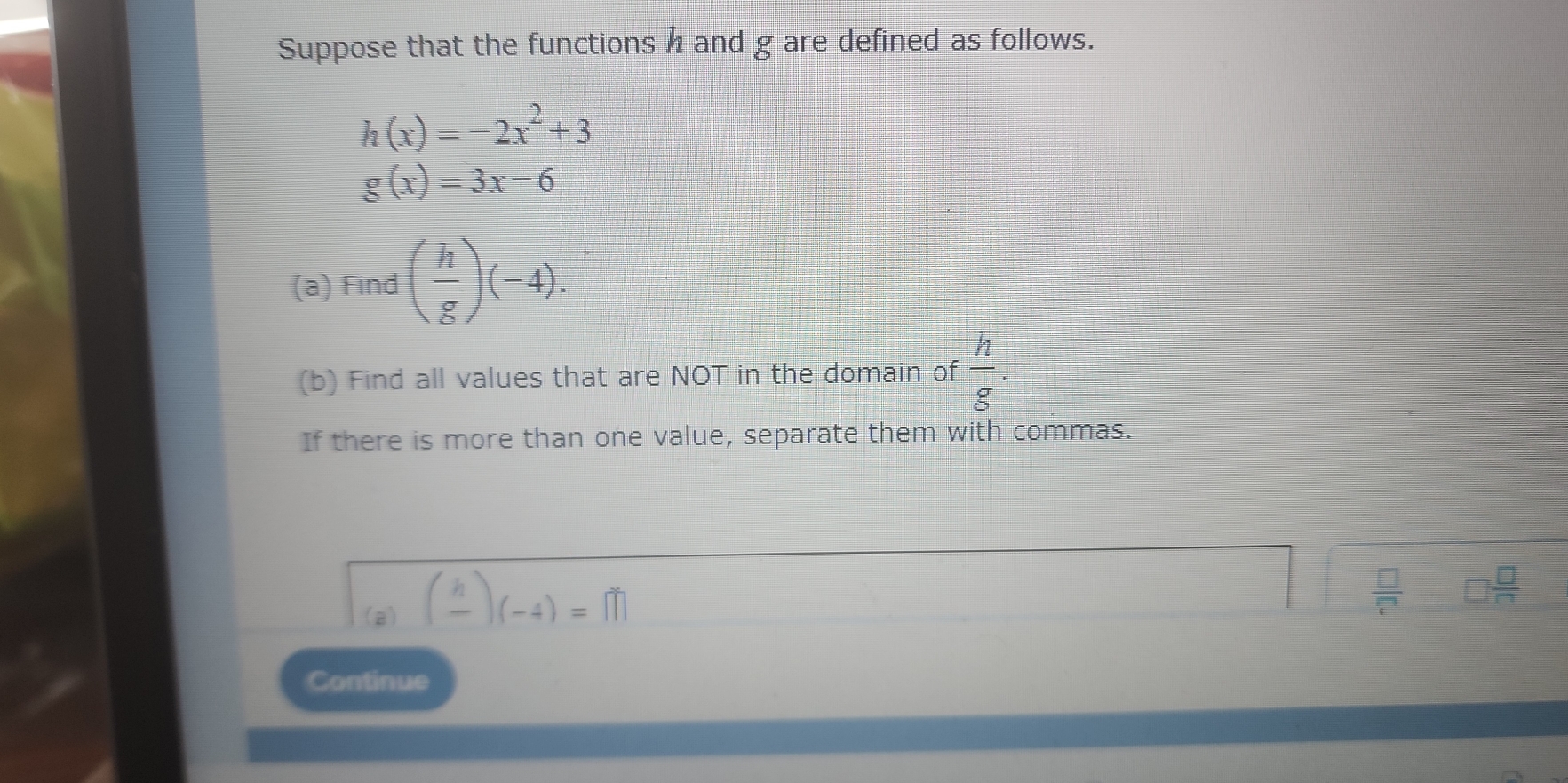 Suppose that the functions h and g are defined as follows.
h(x)=-2x^2+3
g(x)=3x-6
(a) Find ( h/g )(-4). 
(b) Find all values that are NOT in the domain of  h/g . 
If there is more than one value, separate them with commas. 
(a) (frac h)(-4)=m
 □ /□  
Continue