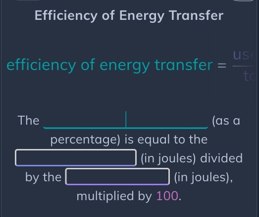 Efficiency of Energy Transfer 
efficiency of energy transfer = us/t 
The _(as a 
percentage) is equal to the
 1/2 AC_2 (-3,DG) (in joules) divided 
by the 3* _  (in joules), 
multiplied by 100.