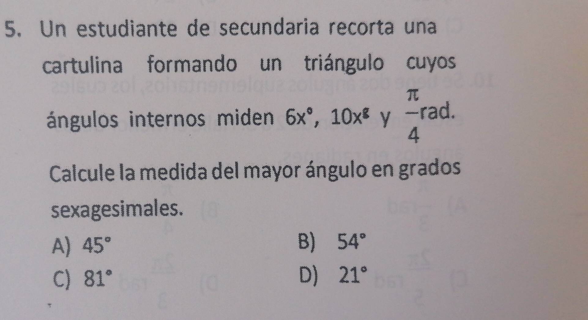 Un estudiante de secundaria recorta una
cartulina formando un triángulo cuyos
ángulos internos miden 6x°, 10x^8 y  π /4  rad.
Calcule la medida del mayor ángulo en grados
sexagesimales.
A) 45°
B) 54°
C) 81°
D) 21°