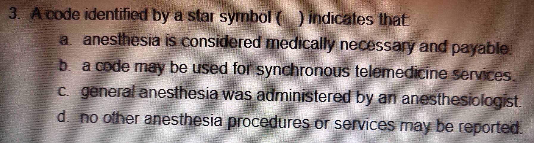 A code identified by a star symbol ( ) indicates that:
a anesthesia is considered medically necessary and payable.
b. a code may be used for synchronous telemedicine services.
c. general anesthesia was administered by an anesthesiologist.
d. no other anesthesia procedures or services may be reported.