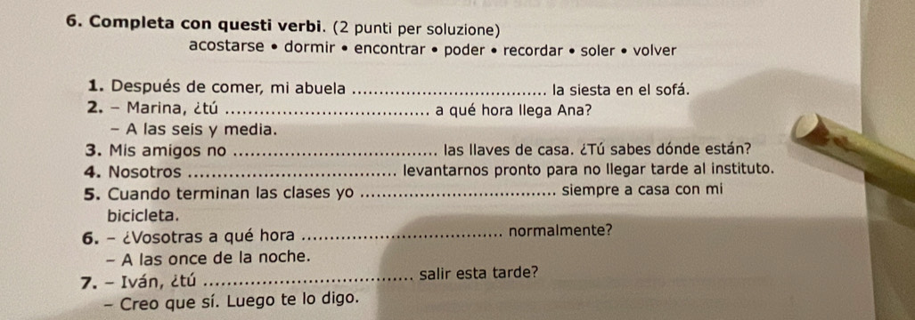 Completa con questi verbi. (2 punti per soluzione) 
acostarse • dormir • encontrar • poder • recordar • soler • volver 
1. Después de comer, mi abuela _la siesta en el sofá. 
2. - Marina, ¿tú _a qué hora llega Ana? 
- A las seis y media. 
3. Mis amigos no _ las llaves de casa. ¿Tú sabes dónde están? 
4. Nosotros _levantarnos pronto para no Ilegar tarde al instituto. 
5. Cuando terminan las clases yo _siempre a casa con mi 
bicicleta. 
6. - ¿Vosotras a qué hora _normalmente? 
- A las once de la noche. 
7. - Iván, ¿tú _salir esta tarde? 
- Creo que sí. Luego te lo digo.