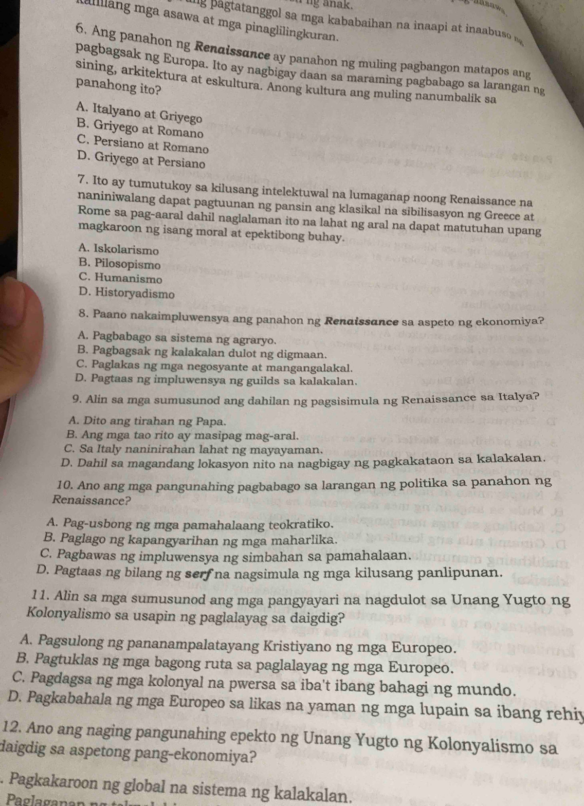 ng anak.
alllang mga asawa at mga pinaglilingkuran.
`   patatanggol sa mga kababaihan na inaapi at inaa uso n 
6. Ang panahon ng Renaissance ay panahon ng muling pagbangon matapos ang
pagbagsak ng Europa. Ito ay nagbigay daan sa maraming pagbabago sa larangan ng
sining, arkitektura at eskultura. Anong kultura ang muling nanumbalik sa
panahong ito?
A. Italyano at Griyego
B. Griyego at Romano
C. Persiano at Romano
D. Griyego at Persiano
7. Ito ay tumutukoy sa kilusang intelektuwal na lumaganap noong Renaissance na
naniniwalang dapat pagtuunan ng pansin ang klasikal na sibilisasyon ng Greece at
Rome sa pag-aaral dahil naglalaman ito na lahat ng aral na dapat matutuhan upang
magkaroon ng isang moral at epektibong buhay.
A. Iskolarismo
B. Pilosopismo
C. Humanismo
D. Historyadismo
8. Paano nakaimpluwensya ang panahon ng Rendissance sa aspeto ng ekonomiya?
A. Pagbabago sa sistema ng agraryo.
B. Pagbagsak ng kalakalan dulot ng digmaan.
C. Paglakas ng mga negosyante at mangangalakal.
D. Pagtaas ng impluwensya ng guilds sa kalakalan.
9. Alin sa mga sumusunod ang dahilan ng pagsisimula ng Renaissance sa Italya?
A. Dito ang tirahan ng Papa.
B. Ang mga tao rito ay masipag mag-aral.
C. Sa Italy naninirahan lahat ng mayayaman.
D. Dahil sa magandang lokasyon nito na nagbigay ng pagkakataon sa kalakalan.
10. Ano ang mga pangunahing pagbabago sa larangan ng politika sa panahon ng
Renaissance?
A. Pag-usbong ng mga pamahalaang teokratiko.
B. Paglago ng kapangyarihan ng mga maharlika.
C. Pagbawas ng impluwensya ng simbahan sa pamahalaan.
D. Pagtaas ng bilang ng serf na nagsimula ng mga kilusang panlipunan.
11. Alin sa mga sumusunod ang mga pangyayari na nagdulot sa Unang Yugto ng
Kolonyalismo sa usapin ng paglalayag sa daigdig?
A. Pagsulong ng pananampalatayang Kristiyano ng mga Europeo.
B. Pagtuklas ng mga bagong ruta sa paglalayag ng mga Europeo.
C. Pagdagsa ng mga kolonyal na pwersa sa iba't ibang bahagi ng mundo.
D. Pagkabahala ng mga Europeo sa likas na yaman ng mga lupain sa ibang rehiy
12. Ano ang naging pangunahing epekto ng Unang Yugto ng Kolonyalismo sa
daigdig sa aspetong pang-ekonomiya?
. Pagkakaroon ng global na sistema ng kalakalan.