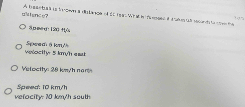 A baseball is thrown a distance of 60 feet. What is it's speed if it takes 0.5 seconds to cover the 3 of 11
distance?
Speed: 120 ft/s
Speed: 5 km/h
velocity: 5 km/h east
Velocity: 28 km/h north
Speed: 10 km/h
velocity: 10 km/h south