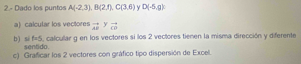 2.- Dado los puntos A(-2,3), B(2,f), C(3,6) y D(-5,g)
a) calcular los vectores vector AB y vector CD
b) si f=5 , calcular g en los vectores si los 2 vectores tienen la misma dirección y diferente 
sentido. 
c) Graficar los 2 vectores con gráfico tipo dispersión de Excel.