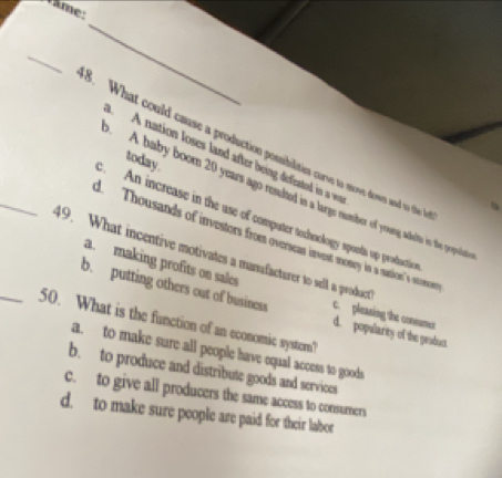 Vâme:
_
_
_3. What could cause a production possiblities curve to move dowen and to the I
A nation loses land after being defeated in a w
today.
A. baby boom 20 years ago resulted isa large number of yroang adelts in the popute. An increase in the use of computer techoology sponts up production
d. Thousands of investors froes overseas invest nomery in a saticons's steses
49. What incentive motivates a manafacturer to sell a product
a. making profits on sales c. pleasing the connumer
b. putting others out of business d. popularity of the peaduc
_50. What is the function of an economic systorn?
a. to make sure all people have equal access to goods
b. to produce and distribute goods and services
c. to give all producers the same access to consumers
d. to make sure people are paid for their labor