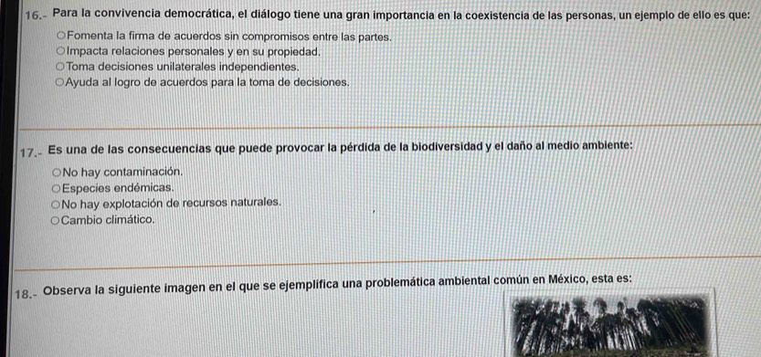 Para la convivencia democrática, el diálogo tiene una gran importancia en la coexistencia de las personas, un ejemplo de ello es que:
Fomenta la firma de acuerdos sin compromisos entre las partes.
Impacta relaciones personales y en su propiedad.
Toma decisiones unilaterales independientes.
Ayuda al logro de acuerdos para la toma de decisiones.
17 Es una de las consecuencias que puede provocar la pérdida de la biodiversidad y el daño al medio ambiente:
No hay contaminación.
Especies endémicas.
No hay explotación de recursos naturales.
Cambio climático.
18. Observa la siguiente imagen en el que se ejemplifica una problemática ambiental común en México, esta es: