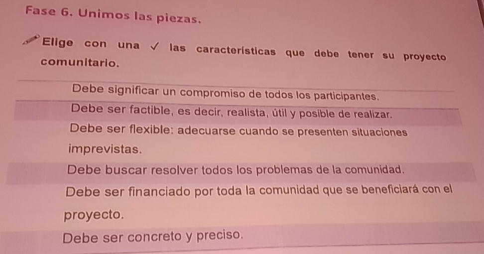 Fase 6. Unimos las piezas.
Elige con una √ las características que debe tener su proyecto
comunitario.
Debe significar un compromiso de todos los participantes.
Debe ser factible, es decir, realista, útil y posible de realizar.
Debe ser flexible: adecuarse cuando se presenten situaciones
imprevistas.
Debe buscar resolver todos los problemas de la comunidad.
Debe ser financiado por toda la comunidad que se beneficiará con el
proyecto.
Debe ser concreto y preciso.