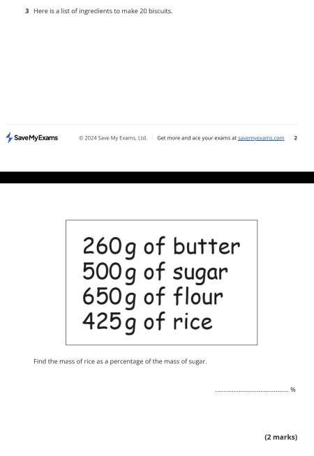 Here is a list of ingredients to make 20 biscuits. 
SaveMyExams © 2024 Save My Exams, Ltd. Get more and ace your exams at savemyexams.com 2
260g of butter
500 g of sugar
650g of flour
425g of rice 
Find the mass of rice as a percentage of the mass of sugar. 
_ %
(2 marks)