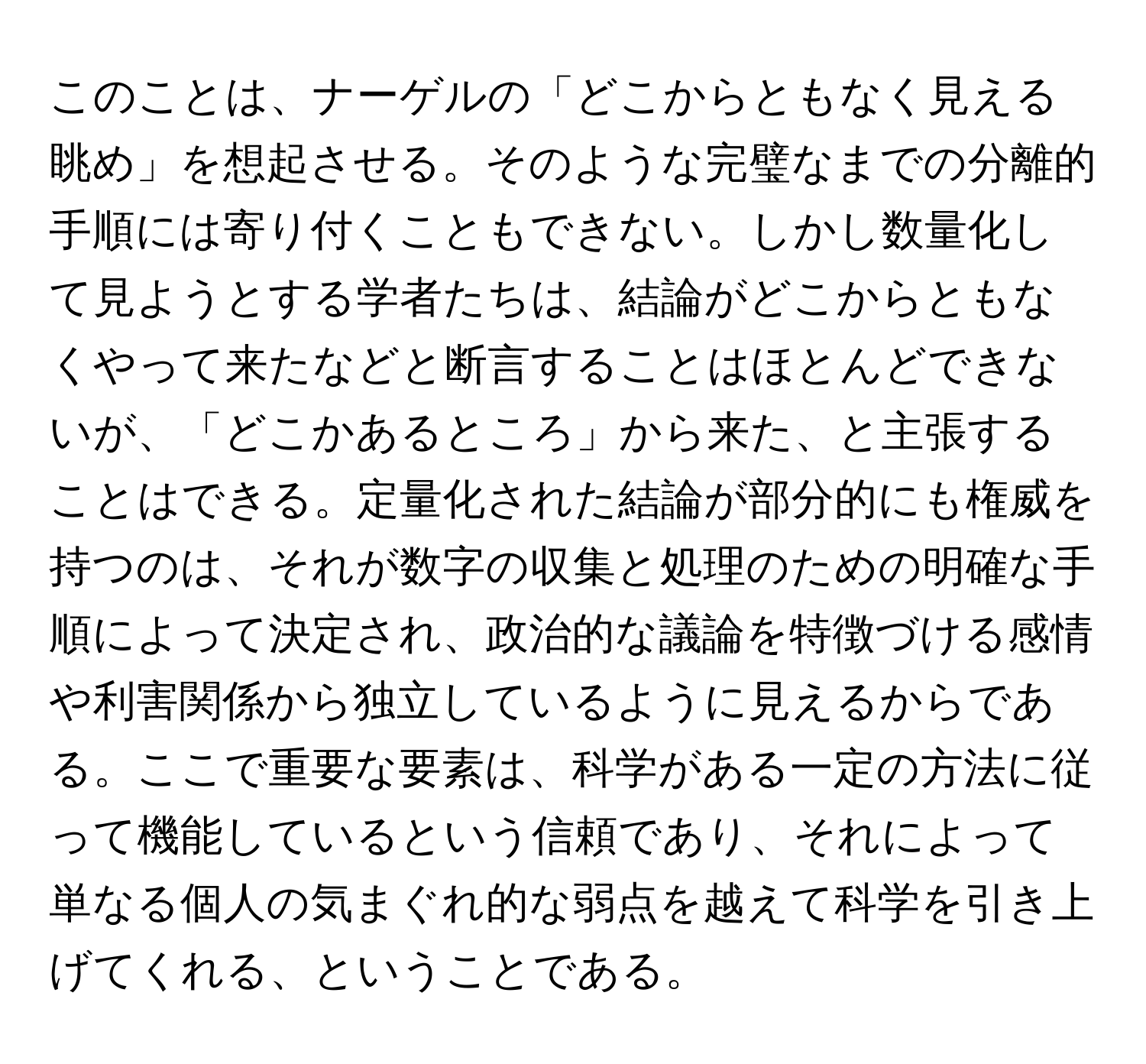 このことは、ナーゲルの「どこからともなく見える眺め」を想起させる。そのような完璧なまでの分離的手順には寄り付くこともできない。しかし数量化して見ようとする学者たちは、結論がどこからともなくやって来たなどと断言することはほとんどできないが、「どこかあるところ」から来た、と主張することはできる。定量化された結論が部分的にも権威を持つのは、それが数字の収集と処理のための明確な手順によって決定され、政治的な議論を特徴づける感情や利害関係から独立しているように見えるからである。ここで重要な要素は、科学がある一定の方法に従って機能しているという信頼であり、それによって単なる個人の気まぐれ的な弱点を越えて科学を引き上げてくれる、ということである。