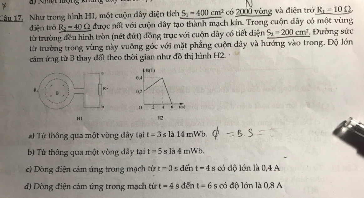 Nhệt lượng kha
Câu 17. Như trong hình H1, một cuộn dây diện tích S_1=400cm^2 có 2000 vòng và điện trở R_1=10Omega , 
điện trở R_2=40Omega được nối với cuộn dây tạo thành mạch kín. Trong cuộn dây có một vùng
từ trường đều hình tròn (nét đứt) đồng trục với cuộn dây có tiết diện S_2=200cm^2. Đường sức
từ trường trong vùng này vuông góc với mặt phẳng cuộn dây và hướng vào trong. Độ lớn
cảm ứng từ B thay đổi theo thời gian như đồ thị hình H2.
B(T)
0.4
0.2
2 4 6 t(s
H1
H2
a) Từ thông qua một vòng dây tại t=3 s là 14 mWb.
b) Từ thông qua một vòng dây tại t=5s là 4 mWb.
c) Dòng điện cảm ứng trong mạch từ t=0 s đến t=4s có độ lớn là 0,4 A
d) Dòng điện cảm ứng trong mạch từ t=4s đến t=6s có độ lớn là 0,8 A