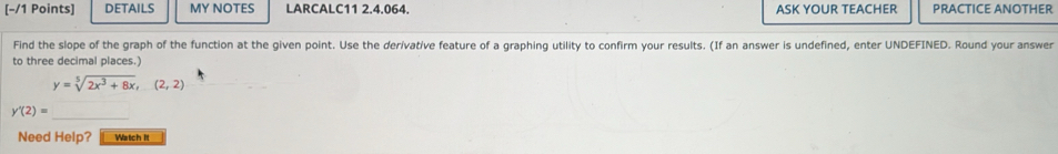 DETAILS MY NOTES LARCALC11 2.4.064. ASK YOUR TEACHER PRACTICE ANOTHER 
Find the slope of the graph of the function at the given point. Use the derivative feature of a graphing utility to confirm your results. (If an answer is undefined, enter UNDEFINED. Round your answer 
to three decimal places.)
y=sqrt[5](2x^3+8x),(2,2)
_
y'(2)=
Need Help? Watch It