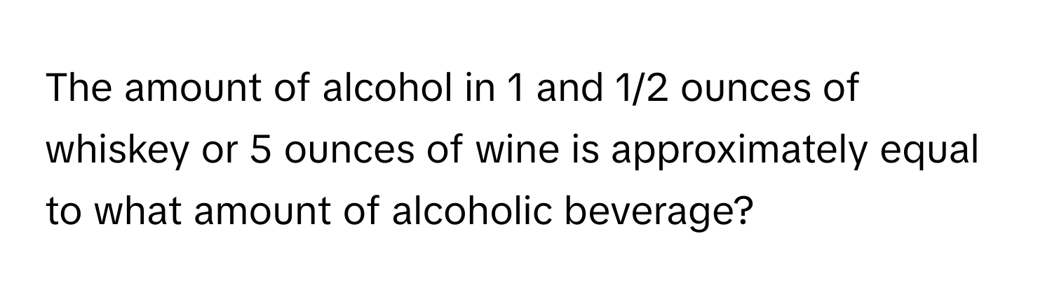 The amount of alcohol in 1 and 1/2 ounces of whiskey or 5 ounces of wine is approximately equal to what amount of alcoholic beverage?