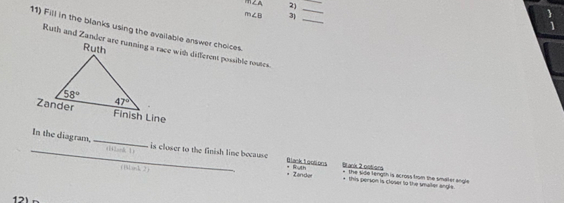 m∠ A 2)
_
_
_
m∠ B 3)
11) Fill in the blanks using the available answer choices.
(Blank 1)
_In the diagram,_ is closer to the finish line because Blank 1ootions Blank 2 options
Ruth
* Zander the side length is across from the smaller angle .
(Blank 2) * this person is closer to the smaller angle.
12)