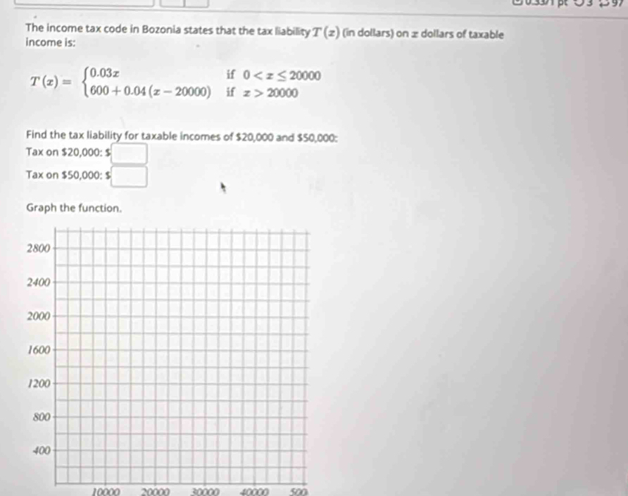 The income tax code in Bozonia states that the tax liability T(z) (in dollars) on ± dollars of taxable 
income is: 
^ 0
T(x)=beginarrayl 0.03x 600+0.04(x-20000)endarray.  beginarrayr i k° z>20000
Find the tax liability for taxable incomes of $20,000 and $50,000 : 
Tax on $20,000 : $ □
Tax on $50,000 : $ :□
Graph the function.
10000 20000 30000 40000 500