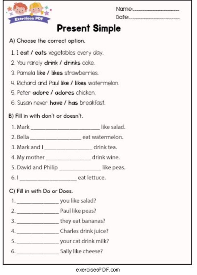 Name_ 
Exercises PDF Date_ 
Present Simple 
A) Choose the correct option. 
1. I eat / eats vegetables every day. 
2. You rarely drink / drinks coke. 
3. Pamela like / likes strawberries. 
4. Richard and Paul Iike / likes watermelon. 
5. Peter adore / adores chicken. 
6. Susan never have / has breakfast. 
B) Fill in with don't or doesn't. 
1. Mark _like salad. 
2. Bella_ eat watermelon. 
3. Mark and I_ drink tea. 
4. My mother_ drink wine. 
5. David and Philip _like peas. 
6. 1_ eat lettuce. 
C) Fill in with Do or Does. 
1._ you like salad? 
2._ Paul like peas? 
3._ they eat bananas? 
4._ Charles drink juice? 
5._ your cat drink milk? 
6._ Sally like cheese? 
exercisesPDF.com