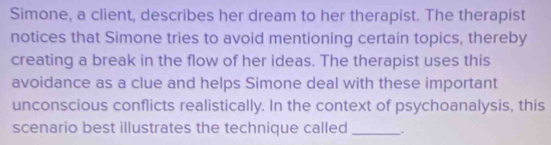 Simone, a client, describes her dream to her therapist. The therapist 
notices that Simone tries to avoid mentioning certain topics, thereby 
creating a break in the flow of her ideas. The therapist uses this 
avoidance as a clue and helps Simone deal with these important 
unconscious conflicts realistically. In the context of psychoanalysis, this 
scenario best illustrates the technique called _.