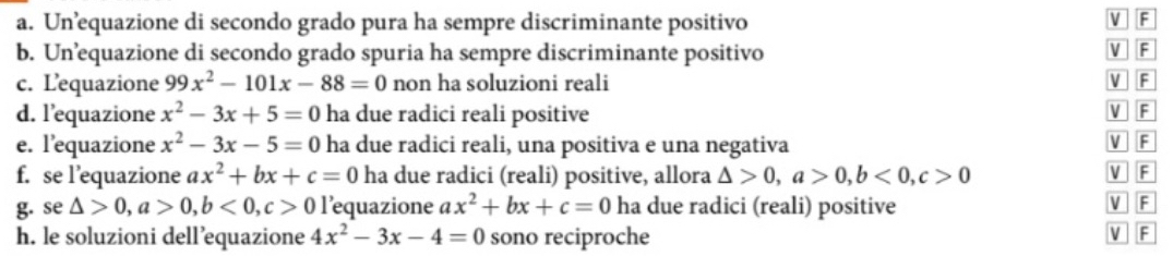 Un’equazione di secondo grado pura ha sempre discriminante positivo
VF
b. Un’equazione di secondo grado spuria ha sempre discriminante positivo V F
c. Lequazione 99x^2-101x-88=0 non ha soluzioni reali V F
d. l’equazione x^2-3x+5=0 ha due radici reali positive
V F
e. l’equazione x^2-3x-5=0 ha due radici reali, una positiva e una negativa V F
f. se l’equazione ax^2+bx+c=0 ha due radici (reali) positive, allora △ >0, a>0, b<0</tex>, c>0 V F
g. se △ >0, a>0, b<0</tex>, c>0 l’equazione ax^2+bx+c=0 ha due radici (reali) positive V F
h. le soluzioni dell’equazione 4x^2-3x-4=0 sono reciproche V F