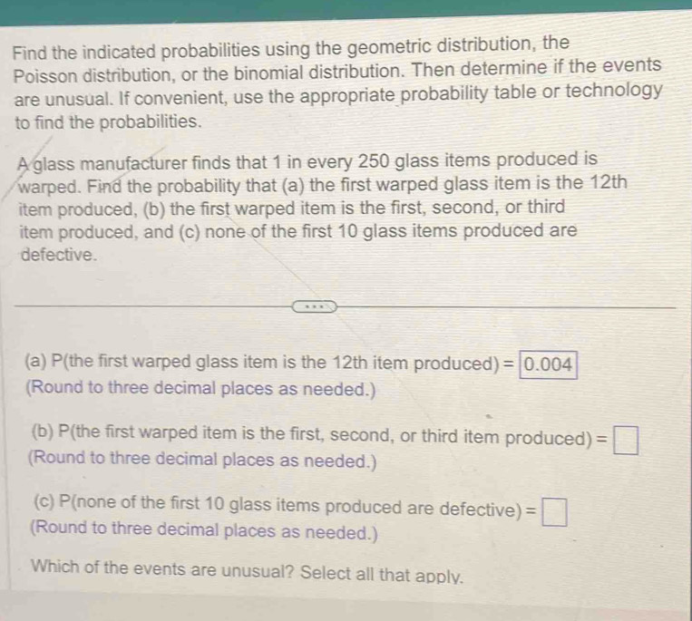 Find the indicated probabilities using the geometric distribution, the 
Poisson distribution, or the binomial distribution. Then determine if the events 
are unusual. If convenient, use the appropriate probability table or technology 
to find the probabilities. 
A glass manufacturer finds that 1 in every 250 glass items produced is 
warped. Find the probability that (a) the first warped glass item is the 12th
item produced, (b) the first warped item is the first, second, or third 
item produced, and (c) none of the first 10 glass items produced are 
defective. 
(a) P(the first warped glass item is the 12th item produced) =0.004
(Round to three decimal places as needed.) 
(b) P(the first warped item is the first, second, or third item produced) =□
(Round to three decimal places as needed.) 
(c) P(none of the first 10 glass items produced are defective) =□
(Round to three decimal places as needed.) 
Which of the events are unusual? Select all that apply.