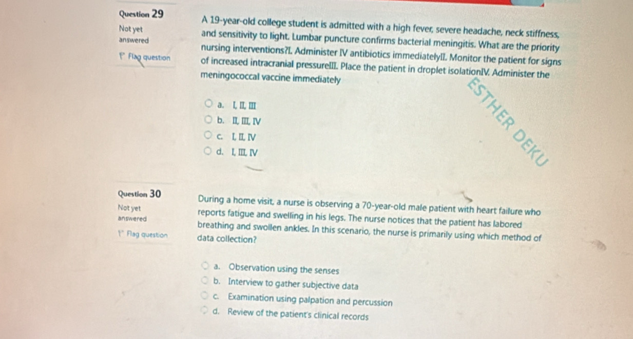 A 19-year -old college student is admitted with a high fever, severe headache, neck stiffness,
Not yet and sensitivity to light. Lumbar puncture confirms bacterial meningitis. What are the priority
answered nursing interventions?I. Administer IV antibiotics immediatelyII. Monitor the patient for signs
*Flag question of increased intracranial pressureIII. Place the patient in droplet isolationIV. Administer the
meningococcal vaccine immediately
a. I, II, Ⅲ
b. II, III, IV
c. I, II, I
d. I, III, IV
Question 30 During a home visit, a nurse is observing a 70-year-old male patient with heart failure who
Not yet reports fatigue and swelling in his legs. The nurse notices that the patient has labored
answered breathing and swollen ankles. In this scenario, the nurse is primarily using which method of
1° Flag question data collection?
a. Observation using the senses
b. Interview to gather subjective data
c. Examination using palpation and percussion
d. Review of the patient's clinical records