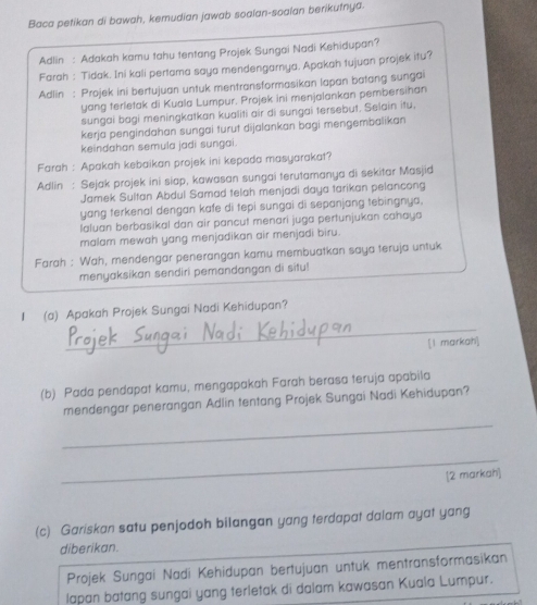 Baca petikan di bawah, kemudian jawab soalan-soalan berikutnya.
Adlin : Adakah kamu tahu tentang Projek Sungai Nadi Kehidupan?
Farah : Tidak. Ini kali pertama saya mendengarnya. Apakah tujuan projek itu?
Adlin : Projek ini bertujuan untuk mentransformasikan lapan batang sungai
yang terletak di Kuala Lumpur. Projek ini menjalankan pembersihan
sungai bagi meningkatkan kualiti air di sungai tersebut. Selain itu,
kerja pengindahan sungai turut dijalankan bagi mengembalikan
keindahan semula jadi sungai.
Farah : Apakah kebaikan projek ini kepada masyarakat?
Adlin : Sejak projek ini siap, kawasan sungai terutamanya di sekitar Masjid
Jamek Sultan Abdul Samad telah menjadi daya tarikan pelancong
yang terkenal dengan kafe di tepi sungai di sepanjang tebingnya,
laluan berbasikal dan air pancut menari juga pertunjukan cahaya
malam mewah yang menjadikan air menjadi biru.
Farah : Wah, mendengar penerangan kamu membuatkan saya teruja untuk
menyaksikan sendiri pemandangan di situ!
_
I (a) Apakah Projek Sungai Nadi Kehidupan?
[1 markah]
(b) Pada pendapat kamu, mengapakah Farah berasa teruja apabila
_
mendengar penerangan Adlin tentang Projek Sungai Nadi Kehidupan?
_
[2 markah]
(c) Gariskan satu penjodoh bilangan yang terdapat dalam ayat yang
diberikan.
Projek Sungai Nadi Kehidupan bertujuan untuk mentransformasikan
lapan batang sungai yang terletak di dalam kawasan Kuala Lumpur.