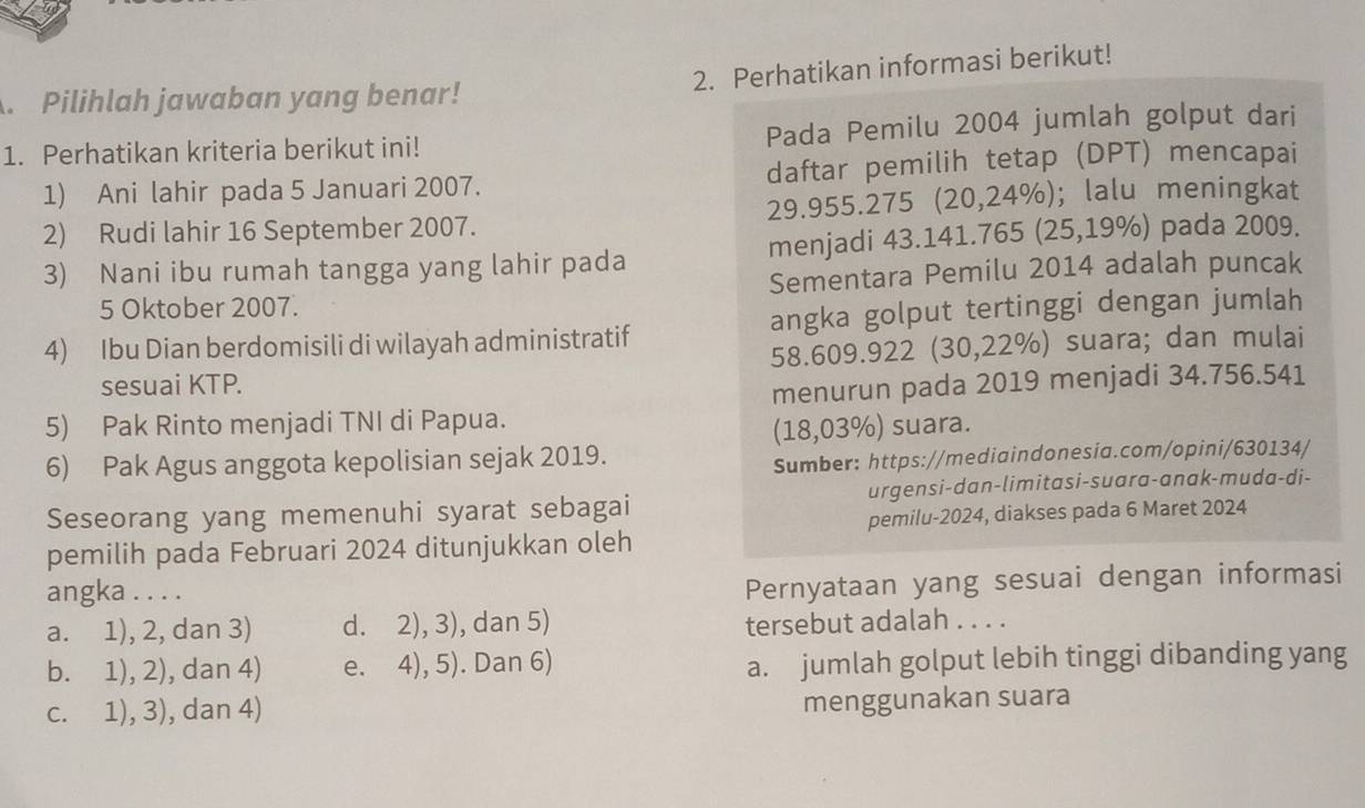 Perhatikan informasi berikut!
. Pilihlah jawaban yang benar!
1. Perhatikan kriteria berikut ini! Pada Pemilu 2004 jumlah golput dari
1) Ani lahir pada 5 Januari 2007. daftar pemilih tetap (DPT) mencapai
2) Rudi lahir 16 September 2007. 29.955.275 (20,24%); lalu meningkat
3) Nani ibu rumah tangga yang lahir pada menjadi 43.141.765 (25,19%) pada 2009.
5 Oktober 2007. Sementara Pemilu 2014 adalah puncak
4) Ibu Dian berdomisili di wilayah administratif angka golput tertinggi dengan jumlah
58.609.922 (30,22%) suara; dan mulai
sesuai KTP.
menurun pada 2019 menjadi 34.756.541
5) Pak Rinto menjadi TNI di Papua.
(18,03%) suara.
6) Pak Agus anggota kepolisian sejak 2019.
Sumber: https://mediaindonesia.com/opini/630134/
Seseorang yang memenuhi syarat sebagai urgensi-dan-limitasi-suara-anak-muda-di-
pemilih pada Februari 2024 ditunjukkan oleh pemilu-2024, diakses pada 6 Maret 2024
angka . . . .
Pernyataan yang sesuai dengan informasi
a. 1), 2, dan 3) d. 2), 3), dan 5) tersebut adalah . . . .
b. 1), 2), dan 4) e. 4), 5). Dan 6) a. jumlah golput lebih tinggi dibanding yang
c. 1), 3), dan 4) menggunakan suara