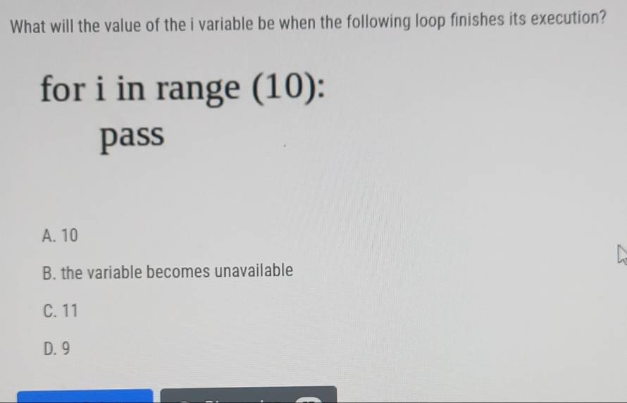 What will the value of the i variable be when the following loop finishes its execution?
for i in range (10):
pass
A. 10
B. the variable becomes unavailable
C. 11
D. 9