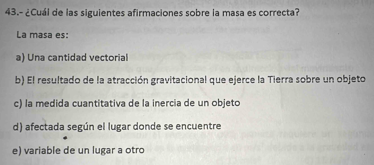 43.- ¿Cuál de las siguientes afirmaciones sobre la masa es correcta?
La masa es:
a) Una cantidad vectorial
b) El resultado de la atracción gravitacional que ejerce la Tierra sobre un objeto
c) la medida cuantitativa de la inercia de un objeto
d) afectada según el lugar donde se encuentre
e) variable de un lugar a otro