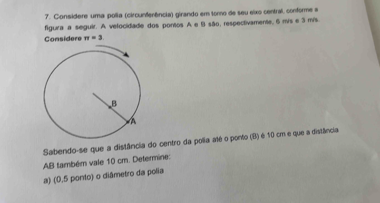 Considere uma polia (circunferência) girando em torno de seu eixo central, conforme a 
figura a seguir. A velocidade dos pontos A e B são, respectivamente, 6 m/s e 3 m/s. 
Considere π =3. 
Sabendo-se que a distância do centro da polia até o ponto (B) é 10 cm e que a distância 
AB também vale 10 cm. Determine: 
a) (0,5 ponto) o diâmetro da polia